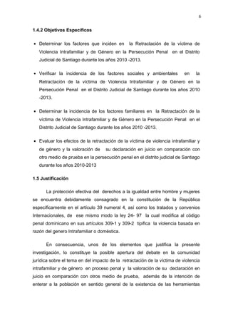 6 
1.4.2 Objetivos Específicos 
· Determinar los factores que inciden en la Retractación de la víctima de 
Violencia Intrafamiliar y de Género en la Persecución Penal en el Distrito 
Judicial de Santiago durante los años 2010 -2013. 
· Verificar la incidencia de los factores sociales y ambientales en la 
Retractación de la víctima de Violencia Intrafamiliar y de Género en la 
Persecución Penal en el Distrito Judicial de Santiago durante los años 2010 
-2013. 
· Determinar la incidencia de los factores familiares en la Retractación de la 
víctima de Violencia Intrafamiliar y de Género en la Persecución Penal en el 
Distrito Judicial de Santiago durante los años 2010 -2013. 
· Evaluar los efectos de la retractación de la víctima de violencia intrafamiliar y 
de género y la valoración de su declaración en juicio en comparación con 
otro medio de prueba en la persecución penal en el distrito judicial de Santiago 
durante los años 2010-2013 
1.5 Justificación 
La protección efectiva del derechos a la igualdad entre hombre y mujeres 
se encuentra debidamente consagrado en la constitución de la República 
específicamente en el artículo 39 numeral 4, así como los tratados y convenios 
Internacionales, de ese mismo modo la ley 24- 97 la cual modifica al código 
penal dominicano en sus artículos 309-1 y 309-2 tipifica la violencia basada en 
razón del genero Intrafamiliar o doméstica. 
En consecuencia, unos de los elementos que justifica la presente 
investigación, lo constituye la posible apertura del debate en la comunidad 
jurídica sobre el tema en del impacto de la retractación de la víctima de violencia 
intrafamiliar y de género en proceso penal y la valoración de su declaración en 
juicio en comparación con otros medio de prueba, además de la intención de 
enterar a la población en sentido general de la existencia de las herramientas 
 
