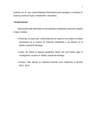 7 
jurídicas con la que cuenta República Dominicana para perseguir y condenar la 
violencia contra la mujer e intrafamiliar o doméstica. 
1.6 Delimitación 
Este estudio está delimitado en tres aspectos importantes: personas, espacio 
o lugar y tiempo. 
· Personas: en este caso, conformada por los casos en los cuales ha habido 
retractación de la víctima de Violencia Intrafamiliar y de Género en el 
Distrito Judicial de Santiago. 
· Lugar: Se refiere al espacio geográfico dentro del cual tendrá lugar la 
investigación, es decir el Distrito Judicial de Santiago. 
· Tiempo: Este estudio se realizará tomando como referencia el período 
2010 - 2013. 
 