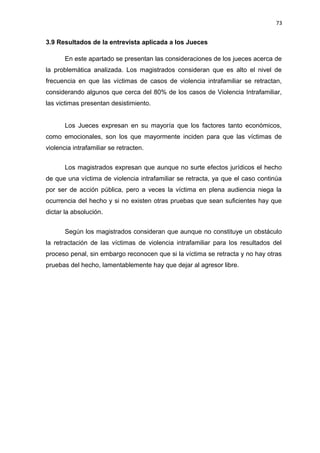 73 
3.9 Resultados de la entrevista aplicada a los Jueces 
En este apartado se presentan las consideraciones de los jueces acerca de 
la problemática analizada. Los magistrados consideran que es alto el nivel de 
frecuencia en que las víctimas de casos de violencia intrafamiliar se retractan, 
considerando algunos que cerca del 80% de los casos de Violencia Intrafamiliar, 
las victimas presentan desistimiento. 
Los Jueces expresan en su mayoría que los factores tanto económicos, 
como emocionales, son los que mayormente inciden para que las víctimas de 
violencia intrafamiliar se retracten. 
Los magistrados expresan que aunque no surte efectos jurídicos el hecho 
de que una víctima de violencia intrafamiliar se retracta, ya que el caso continúa 
por ser de acción pública, pero a veces la víctima en plena audiencia niega la 
ocurrencia del hecho y si no existen otras pruebas que sean suficientes hay que 
dictar la absolución. 
Según los magistrados consideran que aunque no constituye un obstáculo 
la retractación de las víctimas de violencia intrafamiliar para los resultados del 
proceso penal, sin embargo reconocen que si la víctima se retracta y no hay otras 
pruebas del hecho, lamentablemente hay que dejar al agresor libre. 
 