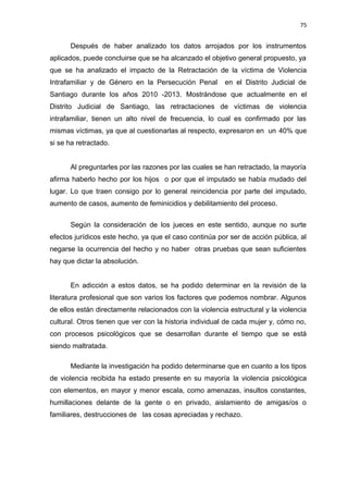 75 
Después de haber analizado los datos arrojados por los instrumentos 
aplicados, puede concluirse que se ha alcanzado el objetivo general propuesto, ya 
que se ha analizado el impacto de la Retractación de la víctima de Violencia 
Intrafamiliar y de Género en la Persecución Penal en el Distrito Judicial de 
Santiago durante los años 2010 -2013. Mostrándose que actualmente en el 
Distrito Judicial de Santiago, las retractaciones de víctimas de violencia 
intrafamiliar, tienen un alto nivel de frecuencia, lo cual es confirmado por las 
mismas víctimas, ya que al cuestionarlas al respecto, expresaron en un 40% que 
si se ha retractado. 
Al preguntarles por las razones por las cuales se han retractado, la mayoría 
afirma haberlo hecho por los hijos o por que el imputado se había mudado del 
lugar. Lo que traen consigo por lo general reincidencia por parte del imputado, 
aumento de casos, aumento de feminicidios y debilitamiento del proceso. 
Según la consideración de los jueces en este sentido, aunque no surte 
efectos jurídicos este hecho, ya que el caso continúa por ser de acción pública, al 
negarse la ocurrencia del hecho y no haber otras pruebas que sean suficientes 
hay que dictar la absolución. 
En adicción a estos datos, se ha podido determinar en la revisión de la 
literatura profesional que son varios los factores que podemos nombrar. Algunos 
de ellos están directamente relacionados con la violencia estructural y la violencia 
cultural. Otros tienen que ver con la historia individual de cada mujer y, cómo no, 
con procesos psicológicos que se desarrollan durante el tiempo que se está 
siendo maltratada. 
Mediante la investigación ha podido determinarse que en cuanto a los tipos 
de violencia recibida ha estado presente en su mayoría la violencia psicológica 
con elementos, en mayor y menor escala, como amenazas, insultos constantes, 
humillaciones delante de la gente o en privado, aislamiento de amigas/os o 
familiares, destrucciones de las cosas apreciadas y rechazo. 
 