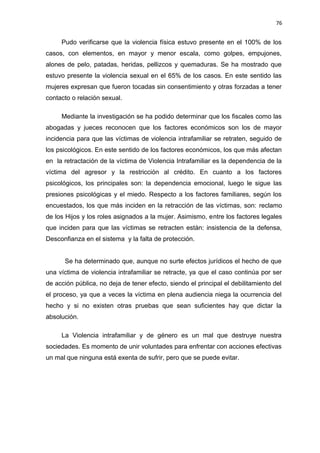 76 
Pudo verificarse que la violencia física estuvo presente en el 100% de los 
casos, con elementos, en mayor y menor escala, como golpes, empujones, 
alones de pelo, patadas, heridas, pellizcos y quemaduras. Se ha mostrado que 
estuvo presente la violencia sexual en el 65% de los casos. En este sentido las 
mujeres expresan que fueron tocadas sin consentimiento y otras forzadas a tener 
contacto o relación sexual. 
Mediante la investigación se ha podido determinar que los fiscales como las 
abogadas y jueces reconocen que los factores económicos son los de mayor 
incidencia para que las víctimas de violencia intrafamiliar se retraten, seguido de 
los psicológicos. En este sentido de los factores económicos, los que más afectan 
en la retractación de la víctima de Violencia Intrafamiliar es la dependencia de la 
víctima del agresor y la restricción al crédito. En cuanto a los factores 
psicológicos, los principales son: la dependencia emocional, luego le sigue las 
presiones psicológicas y el miedo. Respecto a los factores familiares, según los 
encuestados, los que más inciden en la retracción de las víctimas, son: reclamo 
de los Hijos y los roles asignados a la mujer. Asimismo, entre los factores legales 
que inciden para que las víctimas se retracten están: insistencia de la defensa, 
Desconfianza en el sistema y la falta de protección. 
Se ha determinado que, aunque no surte efectos jurídicos el hecho de que 
una víctima de violencia intrafamiliar se retracte, ya que el caso continúa por ser 
de acción pública, no deja de tener efecto, siendo el principal el debilitamiento del 
el proceso, ya que a veces la víctima en plena audiencia niega la ocurrencia del 
hecho y si no existen otras pruebas que sean suficientes hay que dictar la 
absolución. 
La Violencia intrafamiliar y de género es un mal que destruye nuestra 
sociedades. Es momento de unir voluntades para enfrentar con acciones efectivas 
un mal que ninguna está exenta de sufrir, pero que se puede evitar. 
 