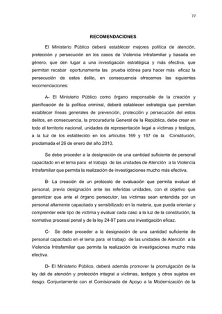 77 
RECOMENDACIONES 
El Ministerio Público deberá establecer mejores política de atención, 
protección y persecución en los casos de Violencia Intrafamiliar y basada en 
género, que den lugar a una investigación estratégica y más efectiva, que 
permitan recabar oportunamente las prueba idónea para hacer más eficaz la 
persecución de estos delito, en consecuencia ofrecemos las siguientes 
recomendaciones: 
A- El Ministerio Público como órgano responsable de la creación y 
planificación de la política criminal, deberá establecer estrategia que permitan 
establecer líneas generales de prevención, protección y persecución del estos 
delitos, en consecuencia, la procuraduría General de la República, debe crear en 
todo el territorio nacional, unidades de representación legal a víctimas y testigos, 
a la luz de los establecido en los artículos 169 y 167 de la Constitución, 
proclamada el 26 de enero del año 2010. 
Se debe proceder a la designación de una cantidad suficiente de personal 
capacitado en el tema para el trabajo de las unidades de Atención a la Violencia 
Intrafamiliar que permita la realización de investigaciones mucho más efectiva. 
B- La creación de un protocolo de evaluación que permita evaluar el 
personal, previa designación ante las referidas unidades, con el objetivo que 
garantizar que ante el órgano persecutor, las víctimas sean entendida por un 
personal altamente capacitado y sensibilizado en la materia, que pueda orientar y 
comprender este tipo de víctima y evaluar cada caso a la luz de la constitución, la 
normativa procesal penal y de la ley 24-97 para una investigación eficaz. 
C- Se debe proceder a la designación de una cantidad suficiente de 
personal capacitado en el tema para el trabajo de las unidades de Atención a la 
Violencia Intrafamiliar que permita la realización de investigaciones mucho más 
efectiva. 
D- El Ministerio Público, deberá además promover la promulgación de la 
ley del de atención y protección integral a víctimas, testigos y otros sujetos en 
riesgo. Conjuntamente con el Comisionado de Apoyo a la Modernización de la 
 