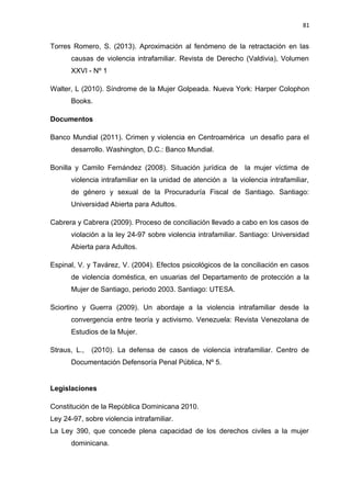 81 
Torres Romero, S. (2013). Aproximación al fenómeno de la retractación en las 
causas de violencia intrafamiliar. Revista de Derecho (Valdivia), Volumen 
XXVI - Nº 1 
Walter, L (2010). Síndrome de la Mujer Golpeada. Nueva York: Harper Colophon 
Books. 
Documentos 
Banco Mundial (2011). Crimen y violencia en Centroamérica un desafío para el 
desarrollo. Washington, D.C.: Banco Mundial. 
Bonilla y Camilo Fernández (2008). Situación jurídica de la mujer víctima de 
violencia intrafamiliar en la unidad de atención a la violencia intrafamiliar, 
de género y sexual de la Procuraduría Fiscal de Santiago. Santiago: 
Universidad Abierta para Adultos. 
Cabrera y Cabrera (2009). Proceso de conciliación llevado a cabo en los casos de 
violación a la ley 24-97 sobre violencia intrafamiliar. Santiago: Universidad 
Abierta para Adultos. 
Espinal, V. y Tavárez, V. (2004). Efectos psicológicos de la conciliación en casos 
de violencia doméstica, en usuarias del Departamento de protección a la 
Mujer de Santiago, periodo 2003. Santiago: UTESA. 
Sciortino y Guerra (2009). Un abordaje a la violencia intrafamiliar desde la 
convergencia entre teoría y activismo. Venezuela: Revista Venezolana de 
Estudios de la Mujer. 
Straus, L., (2010). La defensa de casos de violencia intrafamiliar. Centro de 
Documentación Defensoría Penal Pública, Nº 5. 
Legislaciones 
Constitución de la República Dominicana 2010. 
Ley 24-97, sobre violencia intrafamiliar. 
La Ley 390, que concede plena capacidad de los derechos civiles a la mujer 
dominicana. 
 