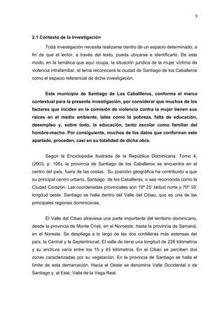9 
2.1 Contexto de la Investigación 
Toda investigación necesita realizarse dentro de un espacio determinado, a 
fin de que el lector, a través del texto, pueda ubicarse e identificarlo. De este 
modo, en la temática que aquí ocupa, la situación jurídica de la mujer víctima de 
violencia intrafamiliar, el tema reconocerá la ciudad de Santiago de los Caballeros 
como el espacio referencial de dicha investigación. 
Este municipio de Santiago de Los Caballleros, conforma el marco 
contextual para la presente investigación, por considerar que muchos de los 
factores que inciden en la comisión de violencia contra la mujer tienen sus 
raíces en el medio ambiente, tales como la pobreza, falta de educación, 
desempleo y, sobre todo, la educación, tanto escolar como familiar del 
hombre-macho. Por consiguiente, muchos de los datos que conforman este 
apartado, proceden, casi en su totalidad de dicha obra. 
Según la Enciclopedia Ilustrada de la República Dominicana, Tomo 4, 
(2003, p. 105), la provincia de Santiago de los Caballeros se encuentra en el 
centro del país, fuera de las costas. Su posición geográfica ha contribuido a que 
su principal centro urbano, Santiago de los Caballeros, o sea reconocida como la 
Ciudad Corazón. Las coordenadas provinciales son 19º 25’ latitud norte y 70º 55’ 
longitud oeste. Santiago se halla dentro del Valle del Cibao, que es una de las 
principales regiones dominicanas. 
El Valle del Cibao atraviesa una parte importante del territorio dominicano, 
desde la provincia de Monte Cristi, en el Noroeste, hasta la provincia de Samaná, 
en el Noreste. Se despliega a lo largo de las dos cordilleras más extensas del 
país, la Central y la Septentrional. El valle de tiene una longitud de 228 kilómetros 
y su anchura varía entre los 15 y 45 kilómetros. En el Cibao se perciben dos 
zonas caracterizadas por su vegetación. En la provincia de Santiago se halla el 
límite de esta demarcación. Hacia el Oeste se denomina Valle Occidental o de 
Santiago y, al Este, Valle de la Vega Real. 
 