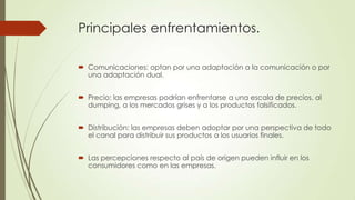 Principales enfrentamientos.
 Comunicaciones: optan por una adaptación a la comunicación o por
una adaptación dual.
 Precio: las empresas podrían enfrentarse a una escala de precios, al
dumping, a los mercados grises y a los productos falsificados.
 Distribución: las empresas deben adoptar por una perspectiva de todo
el canal para distribuir sus productos a los usuarios finales.
 Las percepciones respecto al país de origen pueden influir en los
consumidores como en las empresas.
 
