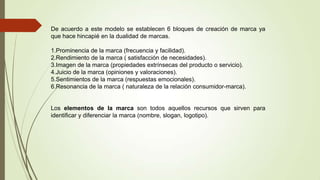 De acuerdo a este modelo se establecen 6 bloques de creación de marca ya
que hace hincapié en la dualidad de marcas.
1.Prominencia de la marca (frecuencia y facilidad).
2.Rendimiento de la marca ( satisfacción de necesidades).
3.Imagen de la marca (propiedades extrínsecas del producto o servicio).
4.Juicio de la marca (opiniones y valoraciones).
5.Sentimientos de la marca (respuestas emocionales).
6.Resonancia de la marca ( naturaleza de la relación consumidor-marca).
Los elementos de la marca son todos aquellos recursos que sirven para
identificar y diferenciar la marca (nombre, slogan, logotipo).
 