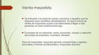 Venta mayorista
 Va enfocado a la venta de vienes y servicios a aquellos que los
adquieren para venderlos (distribuidores). Ya que la fuerza de
ventas de mayoristas ayuda a los fabricantes a llegar a mas
personas un costo relativamente bajo.
 Funciones de un mayorista: venta, promoción, compra y selección
del surtido de productos, inventario, almacén.
Tipos de mayoristas: mayorista general, comisionistas y agentes,
sucursales y oficinas de fabricantes y mayoristas diversos.
 