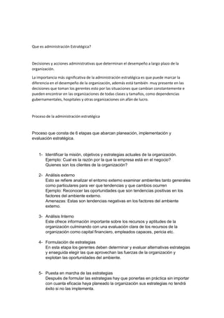 Que es administración Estratégica?
Decisiones y acciones administrativas que determinan el desempeño a largo plazo de la
organización.
La importancia más significativa de la administración estratégica es que puede marcar la
diferencia en el desempeño de la organización, además está también muy presente en las
decisiones que toman los gerentes esto por las situaciones que cambian constantemente e
pueden encontrar en las organizaciones de todas clases y tamaños, como dependencias
gubernamentales, hospitales y otras organizaciones sin afán de lucro.
Proceso de la administración estratégica
Proceso que consta de 6 etapas que abarcan planeación, implementación y
evaluación estratégica.
1- Identificar la misión, objetivos y estrategias actuales de la organización.
Ejemplo: Cual es la razón por la que la empresa está en el negocio?
Quienes son los clientes de la organización?
2- Análisis externo
Esto se refiere analizar el entorno externo examinar ambientes tanto generales
como particulares para ver que tendencias y que cambios ocurren
Ejemplo: Reconocer las oportunidades que son tendencias positivas en los
factores del ambiente externo.
Amenazas: Estas son tendencias negativas en los factores del ambiente
externo.
3- Análisis Interno
Este ofrece información importante sobre los recursos y aptitudes de la
organización culminando con una evaluación clara de los recursos de la
organización como capital financiero, empleados capaces, pericia etc.
4- Formulación de estrategias
En esta etapa los gerentes deben determinar y evaluar alternativas estrategias
y enseguida elegir las que aprovechan las fuerzas de la organización y
explotan las oportunidades del ambiente.
5- Puesta en marcha de las estrategias
Después de formular las estrategias hay que ponerlas en práctica sin importar
con cuanta eficacia haya planeado la organización sus estrategias no tendrá
éxito si no las implementa.
 