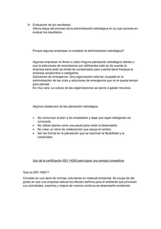 6- Evaluación de los resultados
Última etapa del proceso de la administración estratégica en la cual consiste en
evaluar los resultados.
Porque algunas empresas no emplean la administración estratégica?
Algunas empresas no llevan a cabo ninguna planeación estratégica debido a
que la estructuras de recompensa son deficientes esto se da cuando la
empresa tiene éxito se olvida de compensarlo pero cuando tiene fracasos la
empresa acostumbra a castigarlos.
Soluciones de emergencia: Una organización esta tan ocupada en la
administración de las crisis y soluciones de emergencia que no le queda tiempo
para planear.
Es muy cara: La cultura de las organizaciones se opone a gastar recursos.
Algunos obstáculos de las planeación estratégica
 No comunicar el plan a los empleados y dejar que sigan trabajando sin
conocerla.
 No utilizar planes como una pauta para medir el desempeño.
 No crear un clima de colaboración que apoye el cambio.
 Ser tan formal en la planeación que se repriman la flexibilidad y la
creatividad.
Uso de la certificación ISO 14000 para lograr una ventaja competitiva
Que es ISO 14001?
Consiste en una serie de normas voluntarias en material ambiental. Se ocupa de del
grado en que una empresa reduce los efectos dañinos para el ambiente que provocan
sus actividades, examina y mejora de manera continua se desempeñó ambiental.
 