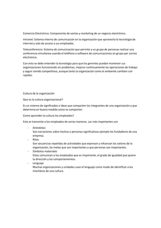 Comercio Electrónico: Componente de ventas y marketing de un negocio electrónico.
Intranet: Sistema interno de comunicación en la organización que aprovecha la tecnología de
internet y solo da acceso a sus empleados.
Teleconferencia: Sistema de comunicación que permite a un grupo de personas realizar una
conferencia simultanea usando el teléfono o software de comunicaciones en grupo por correo
electrónico.
Con esto se debe entender la tecnología para que los gerentes puedan mantener sus
organizaciones funcionando sin problemas, mejorar continuamente las operaciones de trabajo
y seguir siendo competitivos, aunque tanto la organización como el ambiente cambien con
rapidez.
Cultura de la organización
Que es la cultura organizacional?
Es un sistema de significados e ideas que comparten los integrantes de una organización y que
determina en buena medida como se comportan.
Como aprenden la cultura los empleados?
Esta se transmite a los empleados de varias maneras. Las más importantes son
- Anécdotas
Son narraciones sobre hechos o personas significativas ejemplo los fundadores de una
empresa.
- Ritos
Son secuencias repetidas de actividades que expresan y refuerzan los valores de la
organización, las metas que son importantes y que personas son importantes.
- Símbolos materiales
Estas comunican a los empleados que es importante, el grado de igualdad que quiere
la dirección y los comportamientos.
- Lenguaje
Muchas organizaciones y unidades usan el lenguaje como modo de identificar a los
miembros de una cultura.
 