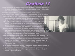Después de decir eso me mordí la lengua y pensé por dentro * soy idiota ! Porque se lo
      he dicho? Que pensara ahora el? Soy una enamorada loca , tonta y ñoña. Madre
      mía como he cambiado …*
-Yo también te quiero Anna. Y acto seguido se cerro la puerta del baño .
yo me sonroje y sonreí , empecé a ducharme y a prepararme para ese día tan especial.
Cuando acabe, Salí del baño y vi a Harry sentado en mi cama con el móvil en sus
      manos y tan mono , me daban ganas de hacérselo ahí mismo ! Pero no podía
      porque mis padres estaban en la otra habitación y lo oirían todo.
- Ya has acabado del baño? Pensaba que tardarías menos ! Me ha dado tiempo de ir a
      mi casa y ducharme y volver * se ríe * a por cierto por si no lo sabes , si fui
      puntual es porque vivo en frente tuyo * se ríe pícaramente * así que cuando
      quieras bajamos a desayunar , te he preparado el desayuno princesa.
- oh enserio? Encima que me cuidas por la noche también cuidas lo que como? Dios
      que suerte tengo de encontrar a un chico como tu en un mundo como este, porque
      tus padres no habían tenido este viaje de negocios antes eh? Porque porque ? ! *
      le miro y nos empezamos a reír mientras cruzábamos el pasillo *
Cuando ya llegamos a la cocina , vi que toda la encimera estaba llena de tortitas y de
      zumo de naranja recién exprimido , como a mi me gusta , con unas mandarinas al
      lado de las tortitas y cada tortita tenia un pequeño corazoncito de chocolate por
      encima . Era muy mono , y cuando fui a beber el zumo de naranja , Harry se
      puso detrás mío a mirarme con esa mirada que intimida , y yo , me puse nerviosa
      , me gire y le dije :
- No me mires así que me pones nerviosa ! * me sonroje bastante* acabare tirándote el
      zumo si sigues mirándome así eh? * me reí con una risa un tanto tonta *
- No please no me lo tires que voy de blanco y si se me marca el pecho te da algo !
      Jajajaja * se reía de mi pícaro *
 