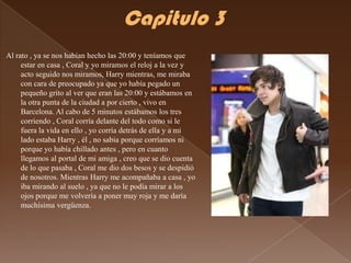 Al rato , ya se nos habían hecho las 20:00 y teníamos que
     estar en casa , Coral y yo miramos el reloj a la vez y
     acto seguido nos miramos, Harry mientras, me miraba
     con cara de preocupado ya que yo había pegado un
     pequeño grito al ver que eran las 20:00 y estábamos en
     la otra punta de la ciudad a por cierto , vivo en
     Barcelona. Al cabo de 5 minutos estábamos los tres
     corriendo , Coral corría delante del todo como si le
     fuera la vida en ello , yo corría detrás de ella y a mi
     lado estaba Harry , él , no sabia porque corríamos ni
     porque yo había chillado antes , pero en cuanto
     llegamos al portal de mi amiga , creo que se dio cuenta
     de lo que pasaba , Coral me dio dos besos y se despidió
     de nosotros. Mientras Harry me acompañaba a casa , yo
     iba mirando al suelo , ya que no le podía mirar a los
     ojos porque me volvería a poner muy roja y me daría
     muchísima vergüenza.
 