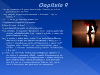 - vale pero estáis seguras de que no pasareis miedo ? Conozco una película
      que da muchísimo mal rollo.
- Harry tranquilo , si tienes miedo cambiamos la película eh? * Dije yo
      riéndome *
 - JA- JA- JA no , yo no le tengo miedo a nada !
-Vale pues dinos que película es y la pongo.
Se llama Scream 4 , la tienes?
No pero si enchufo mi portátil a la tele se vera igual ,
* voy corriendo a por mi portátil y descalza solo con los calcetines que llevaba
      puestos y enchufe el portátil a la tele , busque la película y la prepare para
      que solo fuera darle al play *
Harry se sentó en el sofá de forma cruzada , Yo me senté al lado de Harry de
      forma cruzada encima de el apoyando mi cabeza en su pecho, Niall se
      sentó en el otro sofá al lado nuestro y Cristina se sentó al lado de Niall.*
      *Apagamos las luces de toda la casa , como hacia mal día y estaba
      lloviendo , la casa estaba totalmente oscura y silenciosa y a continuación
      le di al play *
 yo admito , que tenia mucho miedo y me pasaba la película tapándome los
      ojos mientras la protagonista chillaba y empecé a tiritar porque tenia frio
      pero no quería levantarme del sofá por dos cosas, la primera , estaba muy
      agusto al lado de Harry y segunda, me daba miedo ir sola hasta la otra
      punta de la casa por si me perseguía scream. de pronto Harry bajo la
      cabeza de forma que su boca quedo en mi oído y me susurró:
 