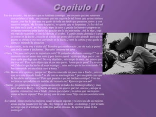 Eso me encanto , me encanto que se tumbara conmigo , me encanto que me susurrara
      esas palabras al oído , me encanto que me cogiera de tal forma que yo me sintiera
      segura , eso fue lo que mas me gusto de toda esa tarde que pasamos juntos y con
      nuestros amigos. Me levante despacio , no quería que se despertara , la luz del sol
      me daba en la cara , yo iba con la ropa de ayer y quería ducharme y preparar un
      desayuno sorpresa para darles las gracias por lo de esta noche . Así lo hice , cogí
      mi ropa de recambio , y me fui directa al lavabo . Cuando estaba desnuda y a punto
      de entrar en la ducha , escuche el sonido del pomo del lavabo girando para que la
      puerta se abriera y me metí corriendo en la ducha , cerré la cortina y me quede en
      silencio mirando la situación .
- No pasa nada , no te voy a violar eh? Pensaba que estaba vacio , no oía nada y pensé
      que podía entrar a ducharme . Necesito asearme un poco .
- Harry ! No pasa nada pero te importaría salir? O pretendes ducharte conmigo? * en ese
      momento me reí como una tonta y por dentro pensé : ojala que diga que si , no
      ósea ojala que diga que no ! No voy depilada , mi cuerpo da asco , no quiero que
      me vea así ! Pero ojala dijera que si por otra parte , Anna que te pasa? Tu no eras
      así ! Mira lo que ha hecho el amor contigo… mira en lo que te has convertido ! Te
      has convertido en una chica cursi y tonta *
- Em. Bueno si te apetece , porque no? Quería conocerte un poco mas a fondo , pero creo
      que no a este tipo de fondo * se ríe con su sonrisa picara * por una parte creo que
      lo has dicho en broma no? Pero que pasaría si yo me duchara contigo? Creo tus
      vecinos se aprenderían mi nombre de memoria no? Quieres que sea así?
- Bueno , yo quiero que sea así y quiero conocerte en todos los fondos posibles y mas
      pero ahora no Harry , voy hecha un asco y no quiero que me veas así , así que si
      quieres conocerme mas a fondo , tienes que esperar , no sabes que las mejores
      cosas se hacen esperar? Pues yo soy una de esas cosas *dije con una sonrisita tonta
      *
-Es verdad , tienes razón las mejores cosas se hacen esperar, y tu eres una de las mejores
      cosas que ha pasado por mi vida. Hoy tengo el día libre , es domingo y por lo tanto
      no tengo que ir a trabajar ni están mis padres en casa. Te apetece pasar el día
      conmigo?
 