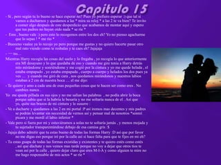 - Si , pero según tu lo bueno se hace esperar no? Pues yo prefiero esperar :) que tal si
        vamos a ducharnos y quedamos a las * mira su reloj * a las 2 te va bien? Te invito
        a comer algo después de este desperdicio que acabamos de montar aquí y espero
        que tus padres no hayan oído nada * se ríe *
- Ems , bueno vale :) pero esto lo recogemos entre los dos eh? Yo no pienso agacharme
        que lo sepas ! * me rio *
- Bueeeno vaalee ya lo recojo yo pero porque me gustas y no quiero hacerte pasar otro
        mal rato viendo como te resbalas y te caes eh? Jajajaja
- ¬¬ tss…
Mientras Harry recogía las cosas del suelo y lo fregaba , yo recogía lo que anteriormente
        era MI desayuno y lo que quedaba de eso y cuando me gire tenia a Harry detrás
        mío mirándome y sonriéndome y me cogió por la cintura y yo me quede helada , el
        estaba empapado , yo estaba empapada , cuerpo a cuerpo y helados los dos pues ya
        ves … y cuando me giró de cara , nos quedamos mirándonos y nuestros labios
        estaban a 2 cm de nuestra boca … el me dijo:
- Te quiero y amo a cada una de esas pequeñas cosas que te hacen ser como eres . No
        cambies nunca .
Yo me quede pillada en sus ojos y no me salían las palabras , no podía abrir la boca
        porque sabia que si la habría le besaría y no me soltaría nunca de el . Así que
        yo, quite sus brazos de mi cintura y le susurre :
- Ve a ducharte y quedamos a las 2 en mi portal :P así iremos mas decentes y mis padres
        se podrán levantar sin necesidad de vernos así y pensar mal de nosotros *sonreí
        picara y me mordí el labio inferior *
- Vale pero si fuera por mi y estuviéramos a solas no te soltaría jamás , y menos mojada y
        tu sujetador transparentándose debajo de esa camisa gris :$
- Jajaja debo admitir que tu estas bueno de todas las formas Harry :D así que por favor
        no me digas eso porque iré por la calle así si hace falta para que te fijes en mi eh?
- Tu estas guapa de todas las formas existidas y existentes y te quiero estés como estés
        , así que dúchate y nos vemos mas tarde porque no voy a dejar que otros tios te
        vean así por la calle , quiero dejar claro que eres M-I-A y como alguien te mire no
        me hago responsable de mis actos * se ríe *
 