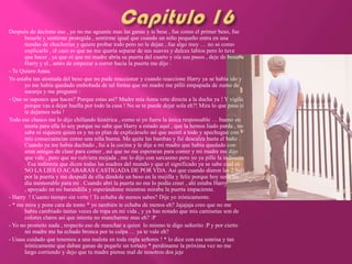 Después de decirme eso , yo no me aguante mas las ganas y le bese , fue como el primer beso, fue
       besarle y sentirme protegida , sentirme igual que cuando un niño pequeño entra en una
       tiendas de chucherías y quiere probar todo pero no le dejan , fue algo muy … no se como
       explicarlo , el caso es que no me quería separar de sus suaves y dulces labios pero lo tuve
       que hacer , ya que oí que mi madre abría su puerta del cuarto y oía sus pasos , deje de besar a
       Harry y el , antes de empezar a correr hacia la puerta me dijo :
- Te Quiero Anna.
Yo estaba tan atontada del beso que no pude reaccionar y cuando reaccione Harry ya se había ido y
       yo me había quedado embobada de tal forma que mi madre me pilló empapada de zumo de
       naranja y me preguntó :
- Que se supones que haces? Porque estas así? Madre mía Anna vete directa a la ducha ya ! Y vigila
       porque vas a dejar huella por todo la casa ! No se te puede dejar sola eh?! Mira lo que pasa si
       te dejamos sola !
Todo ese chasco me lo dijo chillando histérica , como si yo fuera la única responsable … bueno en
       teoría para ella lo soy porque no sabe que Harry a estado aquí , que la hemos liado parda , no
       sabe ni siquiera quien es y no es plan de explicárselo así que asentí a todo y apechugue con
       mis consecuencias como una niña buena. Me quite las bambas y fui descalza hasta el baño .
       Cuando ya me había duchado , fui a la cocina y le dije a mi madre que había quedado con
       unas amigas de clase para comer , así que no me esperaran para comer y mi madre me dijo
       que vale , pero que no volviera mojada , me lo dijo con sarcasmo pero yo ya pille la indirecta
       . Esa indirecta que dicen todas las madres del mundo y que el significado ya se sabe cual es :
       NO LA LIES O ACABARAS CASTIGADA DE POR VDA. Así que cuando dieron las 2 Salí
       por la puerta y me despedí de ella dándole un beso en la mejilla y feliz porque hoy seria un
       día memorable para mi . Cuando abrí la puerta no me lo podía creer , ahí estaba Harry
       , apoyado en mi barandilla y esperándome mientras miraba la puerta impaciente.
- Harry ! Cuanto tiempo sin verte ! Te echaba de menos sabes? Dije yo irónicamente.
- * me mira y pone cara de tonto * yo también te echaba de menos eh? Jajajaja creo que no me
       había cambiado tantas veces de ropa en mi vida , y ya has notado que mis camisetas son de
       colores claros así que intenta no mancharme mas eh? :P
- Yo no prometo nada , respecto eso de manchar a quien lo mismo te digo señorito :P y por cierto
       mi madre me ha echado bronca por tu culpa … ya te vale eh?
- Uuuu cuidado que tenemos a una malota en toda regla señores ! * lo dice con esa sonrisa y tan
       irónicamente que daban ganas de pegarle un tortazo * perdóname la próxima vez no me
       largo corriendo y dejo que tu madre piense mal de nosotros dos jeje
 