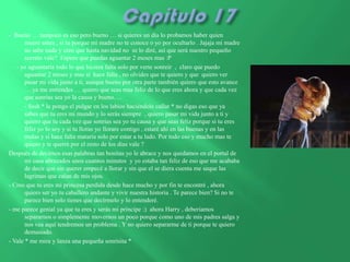 - Bueno … tampoco es eso pero bueno … si quieres un día lo probamos haber quien
       muere antes , si tu porque mi madre no te conoce o yo por ocultarlo . Jajaja mi madre
       no sabe nada y creo que hasta navidad no se lo diré, así que será nuestro pequeño
       secreto vale? Espero que puedas aguantar 2 meses mas :P
   - yo aguantaría todo lo que hiciera falta solo por verte sonreír , claro que puedo
       aguantar 2 meses y mas si hace falta , no olvides que te quiero y que quiero ver
       pasar mi vida junto a ti, aunque bueno por otra parte también quiero que esto avance
       … ya me entiendes … quiero que seas mas feliz de lo que eres ahora y que cada vez
       que sonrías sea yo la causa y bueno….
       - Sssh * le pongo el pulgar en los labios haciéndole callar * no digas eso que ya
       sabes que tu eres mi mundo y lo serás siempre , quiero pasar mi vida junto a ti y
       quiero que tu cada vez que sonrías sea yo tu causa y que seas feliz porque si tu eres
       feliz yo lo soy y si tu lloras yo llorare contigo , estaré ahí en las buenas y en las
       malas y si hace falta mataría solo por estar a tu lado. Por todo eso y mucho mas te
       quiero y te querré por el resto de los días vale ?
Después de decirnos esas palabras tan bonitas yo le abrace y nos quedamos en el portal de
       mi casa abrazados unos cuantos minutos y yo estaba tan feliz de eso que me acababa
       de decir que sin querer empecé a llorar y sin que el se diera cuenta me seque las
       lagrimas que caían de mis ojos.
- Creo que tu eres mi princesa perdida desde hace mucho y por fin te encontré , ahora
       quiero ser yo tu caballero andante y vivir nuestra historia . Te parece bien? Si no te
       parece bien solo tienes que decírmelo y lo entenderé.
- me parece genial ya que tu eres y serás mi príncipe :) ahora Harry , deberíamos
       separarnos o simplemente movernos un poco porque como uno de mis padres salga y
       nos vea aquí tendremos un problema . Y no quiero separarme de ti porque te quiero
       demasiado.
- Vale * me mira y lanza una pequeña sonrisita *
 