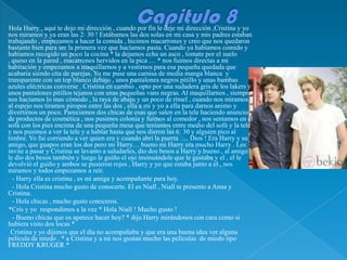 Hola Harry , aquí te dejo mi dirección , cuando por fin le deje mi dirección ,Cristina y yo
nos miramos y ya eran las 2: 30 ! Estábamos las dos solas en mi casa y mis padres estaban
trabajando , empezamos a hacer la comida , hicimos macarrones y creo que nos quedaron
bastante bien para ser la primera vez que hacíamos pasta. Cuando ya habíamos comido y
habíamos recogido un poco la cocina * la dejamos echa un asco , tomate por el suelo
, queso en la pared , macarrones hervidos en la pica … * nos fuimos directas a mi
habitación y empezamos a maquillarnos y a vestirnos para esa pequeña quedada que
acabaría siendo cita de parejas. Yo me puse una camisa de media manga blanca y
transparente con un top blanco debajo , unos pantalones negros pitillo y unas bambas
azules eléctricas converse . Cristina en cambio , opto por una sudadera gris de los lakers y
unos pantalones pitillos tejanos con unas pequeñas vans negras. Al maquillarnos , siempre
nos hacíamos lo mas cómodo , la raya de abajo y un poco de rímel , cuando nos miramos
al espejo nos tiramos piropos entre las dos , ella a mi y yo a ella para darnos animo y
divertirnos un poco. Parecíamos dos chicas de esas que salen en la tele haciendo anuncios
de productos de cosmética , nos pusimos colonia y fuimos al comedor , nos sentamos en el
sofá con los pies encima de una pequeña mesa que teníamos entre medio del sofá y la tele
y nos pusimos a ver la tele y a hablar hasta que nos dieron las 6: 30 y alguien pico al
timbre. Yo fui corriendo a ver quien era y cuando abrí la puerta … Dios ! Era Harry y su
amigo, que guapos eran los dos pero mi Harry… bueno mi Harry era mucho Harry . Les
invite a pasar y Cristina se levanto a saludarles, dio dos besos a Harry y bueno , al amigo
le dio dos besos también y luego le guiño el ojo insinuándole que le gustaba y el , el le
devolvió el guiño y ambos se pusieron rojos , Harry y yo que estaba junto a el , nos
miramos y todos empezamos a reír.
  - Harry ella es cristina , es mi amiga y acompañante para hoy.
  - Hola Cristina mucho gusto de conocerte. El es Niall , Niall te presento a Anna y
Cristina.
  - Hola chicas , mucho gusto conoceros.
*Cris y yo respondimos a la vez * Hola Niall ! Mucho gusto !
  - Bueno chicas que os apetece hacer hoy? * dijo Harry mirándonos con cara como si
hubiera visto dos locas *
 Cristina y yo dijimos que el día no acompañaba y que era una buena idea ver alguna
película de miedo . * a Cristina y a mi nos gustan mucho las películas de miedo tipo
FREDDY KRUGER *
 