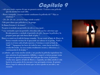 - vale pero estáis seguras de que no pasareis miedo ? Conozco una película
      que da muchísimo mal rollo.
- Harry tranquilo , si tienes miedo cambiamos la película eh? * Dije yo
      riéndome *
 - JA- JA- JA no , yo no le tengo miedo a nada !
-Vale pues dinos que película es y la pongo.
Se llama Scream 4 , la tienes?
No pero si enchufo mi portátil a la tele se vera igual ,
* voy corriendo a por mi portátil y descalza solo con los calcetines que
      llevaba puestos y enchufe el portátil a la tele , busque la película y la
      prepare para que solo fuera darle al play *
Harry se sentó en el sofá de forma cruzada , Yo me senté al lado de Harry de
      forma cruzada encima de el apoyando mi cabeza en su pecho, Niall se
      sentó en el otro sofá al lado nuestro y Cristina se sentó al lado de
      Niall.* *Apagamos las luces de toda la casa , como hacia mal día y
      estaba lloviendo , la casa estaba totalmente oscura y silenciosa y a
      continuación le di al play *
 yo admito , que tenia mucho miedo y me pasaba la película tapándome los
      ojos mientras la protagonista chillaba y empecé a tiritar porque tenia
      frio pero no quería levantarme del sofá por dos cosas, la primera ,
      estaba muy agusto al lado de Harry y segunda, me daba miedo ir sola
      hasta la otra punta de la casa por si me perseguía scream. de pronto
      Harry bajo la cabeza de forma que su boca quedo en mi oído y me
      susurró:
 