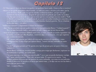 - Si ! Claro que si ! Ayer me dormí enseguida y no pudimos hacer nada . Como os fue a vosotros?
- Bueno yo me quede mirándote toda la noche , te subí a tu cama y el resto ya lo sabes, por la
        parte de Cris y Niall, cada vez que los miraba estaban besándose , así que creo que
        también les fue bastante bien , después de que acabara la película que nadie vio acabar ,
        Cris dijo que ya era hora de irse y que se tenia que ir a casa porque era muy tarde y Niall
        se ofreció a acompañarla, se despidieron de mi ya que tu estabas totalmente sometida a un
        sueño profundo y se fueron besándose y achuchándose hasta la puerta . No se si habrán
        hecho algo mas … ya sabes.
*ambos nos miramos y empezamos a reírnos en voz baja *
  - dios ! No me acordaba que mis padres están en la otra habitación Harry ! *señala la pared *
        Tu y yo aquí haciendo ruido y mis padres al lado , espero que no nos hayan oído .
- Anna no te preocupes no hemos chillado tanto creo , es mas , cuando yo estaba tapándote con
        la manta , escuche que ellos llegaban , comieron algo y se acostaron , creo que supieron
        que estabas durmiendo.
-       Uff , menos mal, gracias por todo lo de esta noche enserio te lo agradezco , como
        recompensa hoy te dejo elegir que quieres hacer. *sonrío con una sonrisilla un tanto
        tonta*
-       * se ríe * que gran premio no? Yo quería otro tipo de premio pero me parece bien este
        también :)
-       Bueno Harry enserio me encanta hablar contigo pero tengo que ducharme, espérame en
        mi habitación si quieres , no tardo nada.
-       * levanta una ceja y me mira con cara de pillo * eso es que no puedo ducharme contigo
        no? * pone cara de perrito * Pues vale, no pasa nada. Te espero en tu cuarto. *esas
        ultimas palabras hicieron que me pusiera un tanto cachonda , era como en esas películas
        donde el chico sexy le insinúa a su novia que habrá tema , y lo dijo con esa voz tan dulce y
        ronca que me puso a 100 *
-       Vale , te quiero Harry .
 