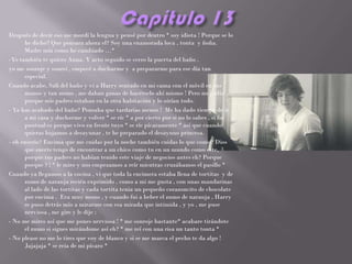 Después de decir eso me mordí la lengua y pensé por dentro * soy idiota ! Porque se lo
      he dicho? Que pensara ahora el? Soy una enamorada loca , tonta y ñoña.
      Madre mía como he cambiado …*
-Yo también te quiero Anna. Y acto seguido se cerro la puerta del baño .
yo me sonroje y sonreí , empecé a ducharme y a prepararme para ese día tan
      especial.
Cuando acabe, Salí del baño y vi a Harry sentado en mi cama con el móvil en sus
      manos y tan mono , me daban ganas de hacérselo ahí mismo ! Pero no podía
      porque mis padres estaban en la otra habitación y lo oirían todo.
- Ya has acabado del baño? Pensaba que tardarías menos ! Me ha dado tiempo de ir
      a mi casa y ducharme y volver * se ríe * a por cierto por si no lo sabes , si fui
      puntual es porque vivo en frente tuyo * se ríe pícaramente * así que cuando
      quieras bajamos a desayunar , te he preparado el desayuno princesa.
- oh enserio? Encima que me cuidas por la noche también cuidas lo que como? Dios
      que suerte tengo de encontrar a un chico como tu en un mundo como este,
      porque tus padres no habían tenido este viaje de negocios antes eh? Porque
      porque ? ! * le miro y nos empezamos a reír mientras cruzábamos el pasillo *
Cuando ya llegamos a la cocina , vi que toda la encimera estaba llena de tortitas y de
      zumo de naranja recién exprimido , como a mi me gusta , con unas mandarinas
      al lado de las tortitas y cada tortita tenia un pequeño corazoncito de chocolate
      por encima . Era muy mono , y cuando fui a beber el zumo de naranja , Harry
      se puso detrás mío a mirarme con esa mirada que intimida , y yo , me puse
      nerviosa , me gire y le dije :
- No me mires así que me pones nerviosa ! * me sonroje bastante* acabare tirándote
      el zumo si sigues mirándome así eh? * me reí con una risa un tanto tonta *
- No please no me lo tires que voy de blanco y si se me marca el pecho te da algo !
      Jajajaja * se reía de mi pícaro *
 