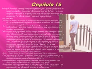 Después de decirme eso , yo no me aguante mas las ganas y le bese , fue como el primer beso, fue
       besarle y sentirme protegida , sentirme igual que cuando un niño pequeño entra en una
       tiendas de chucherías y quiere probar todo pero no le dejan , fue algo muy … no se como
       explicarlo , el caso es que no me quería separar de sus suaves y dulces labios pero lo tuve
       que hacer , ya que oí que mi madre abría su puerta del cuarto y oía sus pasos , deje de
       besar a Harry y el , antes de empezar a correr hacia la puerta me dijo :
- Te Quiero Anna.
Yo estaba tan atontada del beso que no pude reaccionar y cuando reaccione Harry ya se había
       ido y yo me había quedado embobada de tal forma que mi madre me pilló empapada de
       zumo de naranja y me preguntó :
- Que se supones que haces? Porque estas así? Madre mía Anna vete directa a la ducha ya ! Y
       vigila porque vas a dejar huella por todo la casa ! No se te puede dejar sola eh?! Mira lo
       que pasa si te dejamos sola !
Todo ese chasco me lo dijo chillando histérica , como si yo fuera la única responsable … bueno
       en teoría para ella lo soy porque no sabe que Harry a estado aquí , que la hemos liado
       parda , no sabe ni siquiera quien es y no es plan de explicárselo así que asentí a todo y
       apechugue con mis consecuencias como una niña buena. Me quite las bambas y fui
       descalza hasta el baño . Cuando ya me había duchado , fui a la cocina y le dije a mi madre
       que había quedado con unas amigas de clase para comer , así que no me esperaran para
       comer y mi madre me dijo que vale , pero que no volviera mojada , me lo dijo con
       sarcasmo pero yo ya pille la indirecta . Esa indirecta que dicen todas las madres del
       mundo y que el significado ya se sabe cual es : NO LA LIES O ACABARAS
       CASTIGADA DE POR VDA. Así que cuando dieron las 2 Salí por la puerta y me despedí
       de ella dándole un beso en la mejilla y feliz porque hoy seria un día memorable para mi .
       Cuando abrí la puerta no me lo podía creer , ahí estaba Harry , apoyado en mi barandilla
       y esperándome mientras miraba la puerta impaciente.
- Harry ! Cuanto tiempo sin verte ! Te echaba de menos sabes? Dije yo irónicamente.
- * me mira y pone cara de tonto * yo también te echaba de menos eh? Jajajaja creo que no me
       había cambiado tantas veces de ropa en mi vida , y ya has notado que mis camisetas son
       de colores claros así que intenta no mancharme mas eh? :P
- Yo no prometo nada , respecto eso de manchar a quien lo mismo te digo señorito :P y por
       cierto mi madre me ha echado bronca por tu culpa … ya te vale eh?
- Uuuu cuidado que tenemos a una malota en toda regla señores ! * lo dice con esa sonrisa y tan
       irónicamente que daban ganas de pegarle un tortazo * perdóname la próxima vez no me
       largo corriendo y dejo que tu madre piense mal de nosotros dos jeje
 