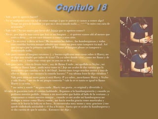 - Vale , que te apetece hacer?
- No se cualquier cosa con tal de estar contigo :) que te parece si vamos a comer algo?
       Tengo un poco de hambre ya que no e desayunado nada … ¬¬ * lo miro con cara de
       acusación *
- Vale vale ! No me mates por favor eh? Jajaja que te apetece comer?
- No se , por aquí lo mas cerca que hay es un burguer … si quieres vamos ahí al menos que
       estés a dieta … en ese caso iríamos a comer a otro sitio.
- Noo ! Yo no estoy a dieta ni loco ! Me encantan los dulces , las hamburguesas y todas
       esas comidas basura aunque admito que comer un poco sano tampoco va mal. Así
       que yo opto por la primera opción :P llévame al burguer please yo tampoco e
       desayunado nada .
- Vale pues vamos al burguer entonces :) y bueno explícame mas cosas sobre ti Harry, no
       se algo mas tendré que saber de ti no? Tu ya sabes donde vivo , como me llamo y de
       donde soy , y todas esas cosas que yo aun no se de ti …
- Vale pues mira , vivo en frente tuyo , soy de Reino Unido , mi apellido es Styles , mi
       madre se llama Anne , anda mira como tu ! Jeje me acabo de dar cuenta que la
       única letra que cambia es la A del final , bueno emss tengo muchos motes y uno de
       ellos es Hazza y me encanta la comida basura ! * esa ultima frase lo dijo riéndose *
-      Vale pues mira mi mote para ti será Hasty :P ya sabes , mezclamos Harry y Styles
       y sale Hasty * me rio de mi propia tontería * vale lo se es tonto es igual te llamo
       Harry y ya esta.
-      * me mira y sonríe * no pasa nada , Hasty me gusta , es original y divertido :)
Al cabo de pasarnos todo el camino hablando , llegamos a la hamburguesería y cuando ya
       pedimos nuestro pedido , fuimos a un mostrador que había al lado de la ventana , y
       empezamos a comer nuestro manjar , cuando yo me acabe mi hamburguesa me
       dedique a mirar como Hasty comía , me hacia mucha gracia como masticaba y
       como se le hacia la bola en su boca , lo encontraba muy mono y muy gracioso :) me
       quede embobada mirándole y el iba a lo suyo , hasta que se acabo la hamburguesa y
       se dio cuenta de que le miraba . Entonces me dijo :
 