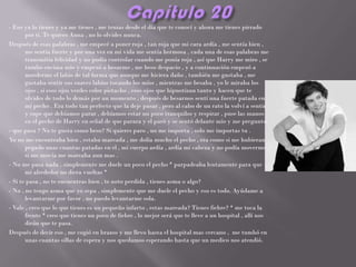 - Eso ya lo tienes y ya me tienes , me tenias desde el día que te conocí y ahora me tienes pirrado
       por ti. Te quiero Anna , no lo olvides nunca.
Después de esas palabras , me empecé a poner roja , tan roja que mi cara ardía , me sentía bien ,
       me sentía fuerte y por una vez en mi vida me sentía hermosa , cada una de esas palabras me
       transmitía felicidad y no podía controlar cuando me ponía roja , así que Harry me miro , se
       tumbo encima mío y empezó a besarme , me beso despacio , y a continuación empezó a
       morderme el labio de tal forma que aunque me hiciera daño , también me gustaba , me
       gustaba sentir sus suaves labios tocando los míos , mientras me besaba , yo le miraba los
       ojos , si esos ojos verdes color pistacho , esos ojos que hipnotizan tanto y hacen que te
       olvides de todo lo demás por un momento , después de besarnos sentí una fuerte patada en
       mi pecho . Era todo tan perfecto que la deje pasar , pero al cabo de un rato la volví a sentir
       y supe que debíamos parar , debíamos estar un poco tranquilos y respirar , puse las manos
       en el pecho de Harry en señal de que parara y el paró y se sentó delante mío y me pregunto:
- que pasa ? No te gusta como beso? Si quieres paro , no me importa , solo me importas tu .
Yo no me encontraba bien , estaba mareada , me dolía mucho el pecho , era como si me hubieran
       pegado unas cuantas patadas en el , mi cuerpo ardía , ardía mi cabeza y no podía moverme ,
       si me movía me mareaba aun mas .
- No me pasa nada , simplemente me duele un poco el pecho * parpadeaba lentamente para que
       mi alrededor no diera vueltas *
- Si te pasa , no te encuentras bien , te noto perdida , tienes asma o algo?
- No , no tengo asma que yo sepa , simplemente que me duele el pecho y eso es todo. Ayúdame a
       levantarme por favor , no puedo levantarme sola.
- Vale , creo que lo que tienes es un pequeño infarto , estas mareada? Tienes fiebre? * me toca la
       frente * creo que tienes un poco de fiebre , lo mejor será que te lleve a un hospital , allí nos
       dirán que te pasa.
Después de decir eso , me cogió en brazos y me llevo hasta el hospital mas cercano , me tumbó en
       unas cuantas sillas de espera y nos quedamos esperando hasta que un medico nos atendió.
 