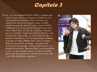Al rato , ya se nos habían hecho las 20:00 y teníamos que
     estar en casa , Coral y yo miramos el reloj a la vez y
     acto seguido nos miramos, Harry mientras, me
     miraba con cara de preocupado ya que yo había
     pegado un pequeño grito al ver que eran las 20:00 y
     estábamos en la otra punta de la ciudad a por cierto ,
     vivo en Barcelona. Al cabo de 5 minutos estábamos
     los tres corriendo , Coral corría delante del todo como
     si le fuera la vida en ello , yo corría detrás de ella y a
     mi lado estaba Harry , él , no sabia porque corríamos
     ni porque yo había chillado antes , pero en cuanto
     llegamos al portal de mi amiga , creo que se dio
     cuenta de lo que pasaba , Coral me dio dos besos y se
     despidió de nosotros. Mientras Harry me acompañaba
     a casa , yo iba mirando al suelo , ya que no le podía
     mirar a los ojos porque me volvería a poner muy roja
     y me daría muchísima vergüenza.
 