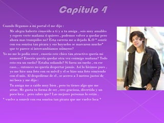 Cuando llegamos a mi portal el me dijo :
-   Me alegra haberte conocido a ti y a tu amiga , sois muy amables
    y espero verte mañana si quieres , podemos volver a quedar pero
    ahora mas tranquilos no? Esta carrera me a dejado K.O * sonríe
    con esa sonrisa tan picara y sus hoyuelos se marcaron mucho*
    que te parece si intercambiamos números?
Yo no me lo podía creer , enserio este chico tan atractivo quería mi
    numero? Enserio quería quedar otra vez conmigo mañana? Todo
    esto era un sueño? Estaba soñando? Si fuera un sueño , en ese
    caso… entonces no quería despertar jamás. Así lo hicimos pues ,
    yo me hice una foto con su móvil y el se hizo una foto sonriendo
    con el mío. Al despedirme de el , se acerco a 3 metros justos de
    mi boca y me dijo :
-   Tu amiga me a caído muy bien , pero tu tienes algo que me
    atrae. Me gusta tu forma de ser , eres graciosa, divertida y un
    poco loca , pero sabes que? Las mejores personas lo están .
* vuelve a sonreír con esa sonrisa tan picara que me vuelve loca *
 