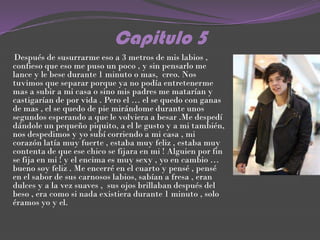 Capitulo 5
Después de susurrarme eso a 3 metros de mis labios ,
confieso que eso me puso un poco , y sin pensarlo me
lance y le bese durante 1 minuto o mas, creo. Nos
tuvimos que separar porque ya no podía entretenerme
mas a subir a mi casa o sino mis padres me matarían y
castigarían de por vida . Pero el … el se quedo con ganas
de mas , el se quedo de pie mirándome durante unos
segundos esperando a que le volviera a besar .Me despedí
dándole un pequeño piquito, a el le gusto y a mi también,
nos despedimos y yo subí corriendo a mi casa , mi
corazón latía muy fuerte , estaba muy feliz , estaba muy
contenta de que ese chico se fijara en mi ! Alguien por fin
se fija en mi ! y el encima es muy sexy , yo en cambio …
bueno soy feliz . Me encerré en el cuarto y pensé , pensé
en el sabor de sus carnosos labios, sabían a fresa , eran
dulces y a la vez suaves , sus ojos brillaban después del
beso , era como si nada existiera durante 1 minuto , solo
éramos yo y el.
 