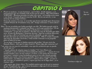 
                                         CAPITULO 6
   Pensé en mañana , en que haríamos , que le diría , donde iríamos , y el                              Yo soy
   pensamiento que me rondaba todo el rato por la cabeza , ME VOLVERIA                                  algo así
   A BESAR? . Mientras pensaba en todas esas cosas , caí rendida en la cama
   y me dormí . Cuando desperté eran las 12:30 . Revise mi móvil y vi un
   mensaje de mi amiga Cristina :
- Estoy de camino a tu casa, te acuerdas que hemos quedado para desayunar
   verdad? Dentro de 10 minutos estoy ahí . Traigo croissants :) hasta ahora !
   xx.
Dios ! No me acordaba que había quedado con ella ! Me había pasado toda la
   mañana durmiendo y soñando con Harry y con lo que pasaría hoy ! Di un
   bote de la cama y fui directa al baño a ducharme y a vestirme en
   condiciones , ya que iba en pijama y llevaba una cara de dormida que daba
   asco. Al rato de ducharme y ponerme decente , baje las escaleras dirección
   a la cocina y allí vi a Cristina con cara de enfadada , ya que creo que
   llevaba ahí como un cuarto de hora esperándome . Ella se estaba tomando
   una taza de chocolate con leche y tenia medio croissant en un pequeño
   plato al lado de la taza.
- Ya era hora ! Creía que te habías muerto ahí arriba ! Ah por cierto ha
   llamado Harry , dice que le cojas el móvil . Tienes algo que contarme no?
* me mira con esa cara de curiosidad , esos ojos de cachorrito que no puedo
   decirle que no *
- * dando saltitos de alegría empecé a hablar * Si ! Ayer Harry me
   acompaño a casa y estuvimos intercambiando números y … bueno el se me
   arrimo mucho a mi y no me contuve y le bese, a el le gusto eh? Creo que
   estuvimos 1 minuto o mas besándonos pero yo tuve que dejarlo porque
   llegaba muy tarde y hoy hemos quedado. Estoy muy contenta Cris ! Es
   taaan mono , sus labios son suuuaaves y saben a fresa y pfff… el caso es
   que creo que yo también le gusto y espero que hoy me lo diga claro , ya te
   contare vale?                                                                 Cristina es algo así
- - que suerte que tienes chica ! Yo también quiero que un tío así se enamore
   de mi ! Pregúntale hoy , que si tiene hermanos o algo que le de mi numero
   eh? * se ríe con cara de picara *
 