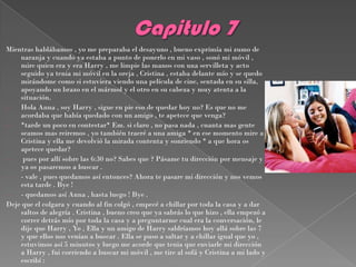 Mientras hablábamos , yo me preparaba el desayuno , bueno exprimía mi zumo de
    naranja y cuando ya estaba a punto de ponerlo en mi vaso , sonó mi móvil ,
    mire quien era y era Harry , me limpie las manos con una servilleta y acto
    seguido ya tenia mi móvil en la oreja , Cristina , estaba delante mío y se quedo
    mirándome como si estuviera viendo una película de cine, sentada en su silla,
    apoyando un brazo en el mármol y el otro en su cabeza y muy atenta a la
    situación.
-   Hola Anna , soy Harry , sigue en pie eso de quedar hoy no? Es que no me
    acordaba que había quedado con un amigo , te apetece que venga?
-   *tarde un poco en contestar* Em. si claro , no pasa nada , cuanta mas gente
    seamos mas reiremos , yo también traeré a una amiga * en ese momento mire a
    Cristina y ella me devolvió la mirada contenta y sonriendo * a que hora os
    apetece quedar?
-    pues por allí sobre las 6:30 no? Sabes que ? Pásame tu dirección por mensaje y
    ya os pasaremos a buscar .
-   - vale , pues quedamos así entonces? Ahora te pasare mi dirección y nos vemos
    esta tarde . Bye !
-   - quedamos así Anna , hasta luego ! Bye .
Deje que el colgara y cuando al fin colgó , empecé a chillar por toda la casa y a dar
    saltos de alegría . Cristina , bueno creo que ya sabrás lo que hizo , ella empezó a
    correr detrás mío por toda la casa y a preguntarme cual era la conversación, le
    dije que Harry , Yo , Ella y un amigo de Harry saldríamos hoy allá sobre las 7
    y que ellos nos venían a buscar . Ella se puso a saltar y a chillar igual que yo ,
    estuvimos así 5 minutos y luego me acorde que tenia que enviarle mi dirección
    a Harry , fui corriendo a buscar mi móvil , me tire al sofá y Cristina a mi lado y
    escribí :
 