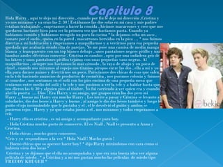 Hola Harry , aquí te dejo mi dirección , cuando por fin le deje mi dirección ,Cristina y
yo nos miramos y ya eran las 2: 30 ! Estábamos las dos solas en mi casa y mis padres
estaban trabajando , empezamos a hacer la comida , hicimos macarrones y creo que nos
quedaron bastante bien para ser la primera vez que hacíamos pasta. Cuando ya
habíamos comido y habíamos recogido un poco la cocina * la dejamos echa un asco ,
tomate por el suelo , queso en la pared , macarrones hervidos en la pica … * nos fuimos
directas a mi habitación y empezamos a maquillarnos y a vestirnos para esa pequeña
quedada que acabaría siendo cita de parejas. Yo me puse una camisa de media manga
blanca y transparente con un top blanco debajo , unos pantalones negros pitillo y unas
bambas azules eléctricas converse . Cristina en cambio , opto por una sudadera gris de
los lakers y unos pantalones pitillos tejanos con unas pequeñas vans negras. Al
maquillarnos , siempre nos hacíamos lo mas cómodo , la raya de abajo y un poco de
rímel , cuando nos miramos al espejo nos tiramos piropos entre las dos , ella a mi y yo a
ella para darnos animo y divertirnos un poco. Parecíamos dos chicas de esas que salen
en la tele haciendo anuncios de productos de cosmética , nos pusimos colonia y fuimos
al comedor , nos sentamos en el sofá con los pies encima de una pequeña mesa que
teníamos entre medio del sofá y la tele y nos pusimos a ver la tele y a hablar hasta que
nos dieron las 6: 30 y alguien pico al timbre. Yo fui corriendo a ver quien era y cuando
abrí la puerta … Dios ! Era Harry y su amigo, que guapos eran los dos pero mi
Harry… bueno mi Harry era mucho Harry . Les invite a pasar y Cristina se levanto a
saludarles, dio dos besos a Harry y bueno , al amigo le dio dos besos también y luego le
guiño el ojo insinuándole que le gustaba y el , el le devolvió el guiño y ambos se
pusieron rojos , Harry y yo que estaba junto a el , nos miramos y todos empezamos a
reír.
 - Harry ella es cristina , es mi amiga y acompañante para hoy.
 - Hola Cristina mucho gusto de conocerte. El es Niall , Niall te presento a Anna y
Cristina.
 - Hola chicas , mucho gusto conoceros.
*Cris y yo respondimos a la vez * Hola Niall ! Mucho gusto !
 - Bueno chicas que os apetece hacer hoy? * dijo Harry mirándonos con cara como si
hubiera visto dos locas *
 Cristina y yo dijimos que el día no acompañaba y que era una buena idea ver alguna
película de miedo . * a Cristina y a mi nos gustan mucho las películas de miedo tipo
FREDDY KRUGER *
 
