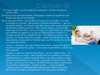 - No tengas miedo , yo estoy aquí para protegerte , si estas conmigo no
    pasara nada.
Creo que él notó que tenia miedo y frio porque cuando me tapaba los ojos
    notaba que alguien me miraba.
Yo no sabia que decirle , que un chico te susurre eso en el oído , y tu estés
    recostada en su pecho y que encima os gustéis mutuamente … pues yo
    me quede callada y me levante con valor a buscar dos mantas porque vi
    que Cristina también tenia frio. Volví con dos mantas , una en cada
    mano una se la di a Cris y otra me la cogí yo y tape a Harry de tal forma
    que también me tapaba yo, ya que el estaba estirado cruzado y yo
    cruzada encima de el y tapados los dos . Yo estaba tan a gusto , tan
    cómoda , me sentía como en una nube , estaba tan cómoda que acabe
    durmiéndome encima de el y lo ultimo que sentí fue un beso en mi frente
    y escuche que decían :
-    Anna se a dormido , creo que la dejare descansar , aunque me apetece
    besarla me reprimiré las ganas , es tan mona cuando duerme, parece una
    niña pequeña.
     Cuando escuche eso oí que lo decía Harry , su voz se diferenciaba , era
    dulce pero a la vez ronca y solo el podía decir esas palabras tan bonitas.
    Cuando desperté , estaba estirada de lado en mi cama y alguien estaba
    detrás mío cogiéndome por el cuello y apoyando su cabeza en mi . Abrí
    los ojos y gire un poco la cabeza , sin hacer fuerza porque no quería que
    esas persona se despertara , cuando me gire … vi que era Harry
    , supongo que el se había quedado toda la tarde y parte de la noche
    durmiendo a mi lado y protegiéndome de lo que pasara alrededor.
 