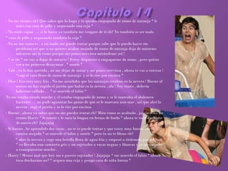 - No me tientes eh? Que sabes que lo hago y te quedas empapado de zumo de naranja * le
       miro con cara de pilla y arqueando una ceja *
- No serás capaz … si lo haces yo también me vengare de ti eh? Yo también se ser malo
* cara de pillo y arqueando también la ceja *
- Tu no me conoces , a mi nadie me puede tentar porque sabe que lo puedo hacer sin
       problema así que si no quieres acabar mojado de zumo de naranja deja de mirarme
       mientras me lo tomo porque me pones nerviosa mirándome así !
- * se ríe * no voy a dejar de mirarte ! Estoy dispuesto a empaparme de zumo , pero quiero
       ver a mi princesa desayunar . * sonríe *
- Vale , tu lo has querido , no me dejas de mirar y me pones nerviosa , ahora te vas a enterar !
       *cogí el vaso lleno de zumo de naranja y se lo tire por encima *
- Dios ! Eso esta muy frio , No me acordaba que las naranjas estaban en la nevera ! Bueno al
       menos no has cogido el jarrón que había en la nevera , ala ! Soy tonto , debería
       haberme callado … * se muerde el labio *
Yo me estaba riendo mucho y el estaba empapado de zumo y se le marcaba el abdomen
       bastante … no pude aguantar las ganas de que se le marcara aun mas , así que abrí la
       nevera , cogí el jarrón y se lo tire por encima.
- Bueno , ahora ya sabes que no me puedes tentar eh? Mira como as acabado , jajaja echo un
       cromo Harry * le sonrió y le saco la lengua en forma de burla * ahora te toca ducharte
       de nuevo eh? Jajajajaj
- Si bueno , he aprendido dos cosas , no se te puede tentar y que estoy muy bueno con la
       camisa mojada * se muerde el labio y sonríe * pero tu no te libras eh?
       * abre la nevera y coge una botella llena de agua fria y empezó a tirármela por encima
       * yo llevaba una camiseta gris y un sujetador a rayas negras y blancas y se me empezó
       a transparentar mucho .
- Harry ! Menos mal que hoy me e puesto sujetador ! Jajajaja * me muerdo el labio * ahora
       toca ducharnos no? * arqueo una ceja y pongo cara de niña buena *
 