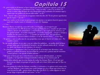 - Si , pero según tu lo bueno se hace esperar no? Pues yo prefiero esperar :) que tal si
        vamos a ducharnos y quedamos a las * mira su reloj * a las 2 te va bien? Te
        invito a comer algo después de este desperdicio que acabamos de montar aquí y
        espero que tus padres no hayan oído nada * se ríe *
- Ems , bueno vale :) pero esto lo recogemos entre los dos eh? Yo no pienso agacharme
        que lo sepas ! * me rio *
- Bueeeno vaalee ya lo recojo yo pero porque me gustas y no quiero hacerte pasar otro
        mal rato viendo como te resbalas y te caes eh? Jajajaja
- ¬¬ tss…
Mientras Harry recogía las cosas del suelo y lo fregaba , yo recogía lo que
        anteriormente era MI desayuno y lo que quedaba de eso y cuando me gire tenia
        a Harry detrás mío mirándome y sonriéndome y me cogió por la cintura y yo
        me quede helada , el estaba empapado , yo estaba empapada , cuerpo a cuerpo y
        helados los dos pues ya ves … y cuando me giró de cara , nos quedamos
        mirándonos y nuestros labios estaban a 2 cm de nuestra boca … el me dijo:
- Te quiero y amo a cada una de esas pequeñas cosas que te hacen ser como eres . No
        cambies nunca .
Yo me quede pillada en sus ojos y no me salían las palabras , no podía abrir la boca
        porque sabia que si la habría le besaría y no me soltaría nunca de el . Así que
        yo, quite sus brazos de mi cintura y le susurre :
- Ve a ducharte y quedamos a las 2 en mi portal :P así iremos mas decentes y mis
        padres se podrán levantar sin necesidad de vernos así y pensar mal de nosotros
        *sonreí picara y me mordí el labio inferior *
- Vale pero si fuera por mi y estuviéramos a solas no te soltaría jamás , y menos
        mojada y tu sujetador transparentándose debajo de esa camisa gris :$
- Jajaja debo admitir que tu estas bueno de todas las formas Harry :D así que por
        favor no me digas eso porque iré por la calle así si hace falta para que te fijes en
        mi eh?
- Tu estas guapa de todas las formas existidas y existentes y te quiero estés como estés
        , así que dúchate y nos vemos mas tarde porque no voy a dejar que otros tios te
        vean así por la calle , quiero dejar claro que eres M-I-A y como alguien te mire
        no me hago responsable de mis actos * se ríe *
 