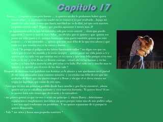 - Bueno … tampoco es eso pero bueno … si quieres un día lo probamos haber quien
       muere antes , si tu porque mi madre no te conoce o yo por ocultarlo . Jajaja mi
       madre no sabe nada y creo que hasta navidad no se lo diré, así que será nuestro
       pequeño secreto vale? Espero que puedas aguantar 2 meses mas :P
   - yo aguantaría todo lo que hiciera falta solo por verte sonreír , claro que puedo
       aguantar 2 meses y mas si hace falta , no olvides que te quiero y que quiero ver
       pasar mi vida junto a ti, aunque bueno por otra parte también quiero que esto
       avance … ya me entiendes … quiero que seas mas feliz de lo que eres ahora y que
       cada vez que sonrías sea yo la causa y bueno….
      - Sssh * le pongo el pulgar en los labios haciéndole callar * no digas eso que ya
       sabes que tu eres mi mundo y lo serás siempre , quiero pasar mi vida junto a ti y
       quiero que tu cada vez que sonrías sea yo tu causa y que seas feliz porque si tu eres
       feliz yo lo soy y si tu lloras yo llorare contigo , estaré ahí en las buenas y en las
       malas y si hace falta mataría solo por estar a tu lado. Por todo eso y mucho mas te
       quiero y te querré por el resto de los días vale ?
Después de decirnos esas palabras tan bonitas yo le abrace y nos quedamos en el portal
       de mi casa abrazados unos cuantos minutos y yo estaba tan feliz de eso que me
       acababa de decir que sin querer empecé a llorar y sin que el se diera cuenta me
       seque las lagrimas que caían de mis ojos.
- Creo que tu eres mi princesa perdida desde hace mucho y por fin te encontré , ahora
       quiero ser yo tu caballero andante y vivir nuestra historia . Te parece bien? Si no
       te parece bien solo tienes que decírmelo y lo entenderé.
- me parece genial ya que tu eres y serás mi príncipe :) ahora Harry , deberíamos
       separarnos o simplemente movernos un poco porque como uno de mis padres salga
       y nos vea aquí tendremos un problema . Y no quiero separarme de ti porque te
       quiero demasiado.
- Vale * me mira y lanza una pequeña sonrisita *
 