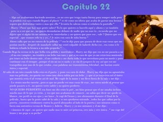 -     - Algo así acabaremos haciendo nosotros , yo no creo que tenga tanta fuerza para romper nada pero
      tu pondrás esa cara cuando llegues al placer * se ríe como un idiota que acaba de gastar una broma *
      seguro que disfrutaras tanto o mas que ella * levanta la cabeza como si señalara la pantalla *
-     - Hasty ! Para! que hay mas gente sabes? Tu lo que quieres es hacerlo aquí y ahora y yo también
      , pero va a ser que no , no quiero desnudarme delante de nadie que no seas tu , recuerda que me
      dijiste que si algún tío me mirara no te controlarías y no quiero que pase eso , vale ? Quiero que sea
      especial , que seamos solo tu y yo , * le miro con cara de niña buena *
      Ahora calla que no me entero de la película ! * eso lo dije para que parara de decir esas cosas que me
      ponían mucho , después de mandarle callar me sentí culpable de haberle dicho eso , era como si le
      hubiera echado la bronca a un niño pequeño *
Cuando llego la escena en la que bella esta pálida y muriéndose , Harry me dijo que eso no me pasaría a mi
      , el no era vampiro , no tendría a un bebe tan raro y que si en caso de que yo me estuviera muriendo
      por tener un bebe dentro mío , el me cuidaría y me daría todo lo que necesitara para no morir y para
      continuar con el siempre , porque el sin mi no es nada y yo sin el tampoco lo soy así que eso me
      tranquilizo aun mas de lo que estaba , esas palabras me transmitieron felicidad , me hacían sentir
      única y especial.
Al cabo de un rato cuando bella esta en el parto y pone esa cara de dolor , Harry me dijo que no aguantaba
      mas esa película , no quería ver como una chica sufría por un bebe , y que si yo estuviera así el único
      que moriría seria el al verme así de mal. Me cogió de la mano y me llevo fuera de la sala y me dijo :
-     - Lo siento mucho enserio , pero es que no puedo ver mas cosas de esas , me entra miedo al pensar que
      puede pasarte a ti , no quiero verte sufrir y no quiero perderte.
-     NO QUIERO PERDERTE esa frase me dio erizo la piel , me hizo pensar que el me amaba incluso
      mucho mas de lo que yo creía , y eso que nos acabamos de conocer , no sabia que decir me quede en
      blanco , me perdí en sus ojos y me lance , le cogí del brazo y nos abrazamos durante el final de la
      película , hasta que la gente salió de la sala y se nos quedaron mirando , todos los que salían por la
      puerta , (nosotros estábamos contra la pared abrazados al lado de la puerta ) nos miraron como si
      fuera una autentica escena de Romeo y Julieta . Harry y yo nos miramos y el me dijo :
-     - vámonos de aquí , no quiero que nadie mas te mire así princesa, eres mía y eres única . * me coge del
      brazo y me pega a su pecho*
 