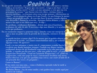 Yo me quede atontada , no sabia que decirle , ese chico era nuevo y encima
    viene a mi instituto ! Espero que con suerte , venga a mi clase , eso ya
    seria tener mucha suerte ! Coral y yo nos miramos y creo que esa vez
    pensamos lo mismo * que bueno esta este chico , encima viene a
    nuestro instituto , ya tenemos otra cosa en que pensar y distraernos en
    clases * en ese pequeño plazo en el que Coral y yo nos leíamos la mente
    , oímos un pequeño tosido , de esos que hace la gente cuando alguien
    esta distraído y llamar la atención , miramos hacia delante y volví a
    mirar a los ojos a ese chico tan sexy , le dije :
-   Si, perdona , estábamos distraídas , detrás mío esta el instituto,
    acabamos de salir de ahí. Si necesitas algo mas dínoslo y te ayudaremos
    en lo que podamos.
En ese momento empecé a ponerme roja y notaba como me enrojecía la
    cara a mas no poder ante la presión de su mirada, entonces el chico
    dijo:
-   os puedo invitar a tomar algo? Es lo menos que os podría ofrecer para
    agradeceros la ayuda , así vamos conociéndonos mas y me aclaráis
    algunas cosas. Os apetece?
    Coral y yo nos miramos y junto con el , empezamos a andar hacia las
    escaleras por donde bajamos siempre. Cuando nos dimos cuenta ,
    estábamos dentro de un Starbucks esperando en la cola para pedir la
    bebida, y cuando por fin nos toco , cada uno pidió lo suyo , yo pedí un
    Frapuccino Desnatado , Coral un Caramelo Frapuccino y el , pidió un
    Cappuccino, cada uno pago lo suyo y intentamos localizar una mesa,
    fuimos directos a la que nos quedaba mas cerca y me senté al lado de él
    sin pensarlo dos veces y le pregunte :
-   Como te llamas?
    El me miro con una cara… como si hubiera esperado toda la tarde a
    que le preguntara justo eso.
-   Me llamo Harry , soy de reino unido y mis padres han venido aquí por
    motivos de trabajo.
 