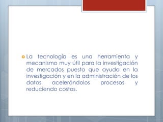 La tecnología es una herramienta y mecanismo muy útil para la investigación de mercados puesto que ayuda en la investigación y en la administración de los datos acelerándolos procesos y reduciendo costos.