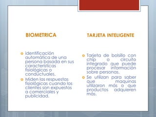 BIOMETRICAidentificación automática de una persona basada en sus características fisiológicas o conductuales.Miden las respuestas fisiológicas cuando los clientes son expuestos a comerciales y publicidad.TARJETA INTELIGENTETarjeta de bolsillo con chip o circuito integrado que puede procesar información sobre personas.Se utilizan para saber que maquinas utilizaron más o que productos adquieren más.