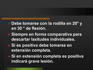 Debe tomarse con la rodilla en 20° y en 30 ° de flexión.Siempre en forma comparativa para descartar laxitudes individuales.Si es positiva debe tomarse en extensión completa.Si en extensión completa es positiva indicará grave lesión.