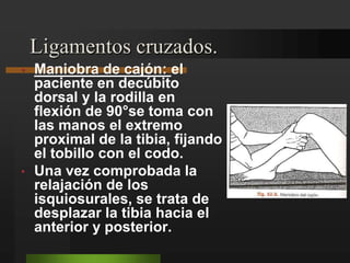 Ligamentos cruzados.Maniobra de cajón: el paciente en decúbito dorsal y la rodilla en flexión de 90°se toma con las manos el extremo proximal de la tibia, fijando el tobillo con el codo.