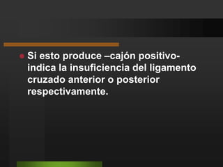 Una vez comprobada la relajación de los isquiosurales, se trata de desplazar la tibia hacia el anterior y posterior.Si esto produce –cajón positivo- indica la insuficiencia del ligamento cruzado anterior o posterior respectivamente.