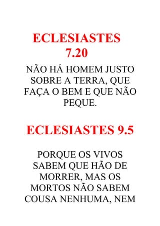 ECLESIASTES
7.20
NÃO HÁ HOMEM JUSTO
SOBRE A TERRA, QUE
FAÇA O BEM E QUE NÃO
PEQUE.

ECLESIASTES 9.5
PORQUE OS VIVOS
SABEM QUE HÃO DE
MORRER, MAS OS
MORTOS NÃO SABEM
COUSA NENHUMA, NEM

 