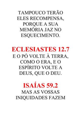TAMPOUCO TERÃO
ELES RECOMPENSA,
PORQUE A SUA
MEMÓRIA JAZ NO
ESQUECIMENTO.

ECLESIASTES 12.7
E O PÓ VOLTE À TERRA,
COMO O ERA, E O
ESPÍRITO VOLTE A
DEUS, QUE O DEU.

ISAÍAS 59.2
MAS AS VOSSAS
INIQUIDADES FAZEM

 