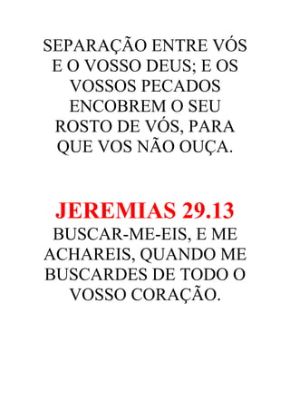 SEPARAÇÃO ENTRE VÓS
E O VOSSO DEUS; E OS
VOSSOS PECADOS
ENCOBREM O SEU
ROSTO DE VÓS, PARA
QUE VOS NÃO OUÇA.

JEREMIAS 29.13
BUSCAR-ME-EIS, E ME
ACHAREIS, QUANDO ME
BUSCARDES DE TODO O
VOSSO CORAÇÃO.

 