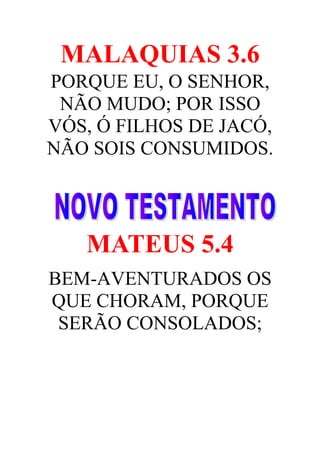 MALAQUIAS 3.6
PORQUE EU, O SENHOR,
NÃO MUDO; POR ISSO
VÓS, Ó FILHOS DE JACÓ,
NÃO SOIS CONSUMIDOS.

MATEUS 5.4
BEM-AVENTURADOS OS
QUE CHORAM, PORQUE
SERÃO CONSOLADOS;

 