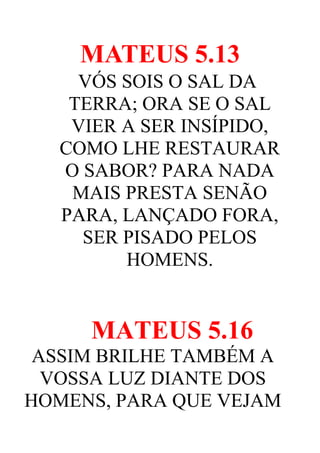 MATEUS 5.13
VÓS SOIS O SAL DA
TERRA; ORA SE O SAL
VIER A SER INSÍPIDO,
COMO LHE RESTAURAR
O SABOR? PARA NADA
MAIS PRESTA SENÃO
PARA, LANÇADO FORA,
SER PISADO PELOS
HOMENS.

MATEUS 5.16
ASSIM BRILHE TAMBÉM A
VOSSA LUZ DIANTE DOS
HOMENS, PARA QUE VEJAM

 